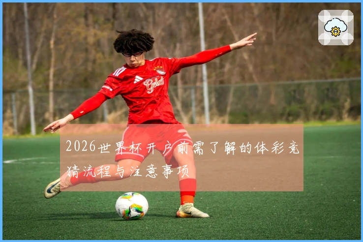 2026世界杯开户前需了解的体彩竞猜流程与注意事项