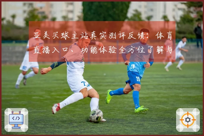 亚美买球主站真实测评反馈：体育直播入口、功能体验全方位了解与使用指引