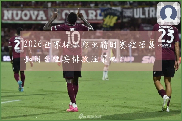 2026世界杯体彩竞猜时赛程密集,如何合理安排投注策略?