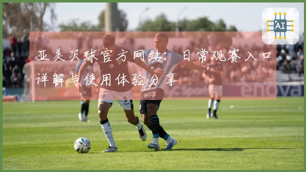 亚美买球官方网站：日常观赛入口详解与使用体验分享